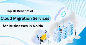 Top 10 Benefits of Cloud Migration Services for Businesses in Noida